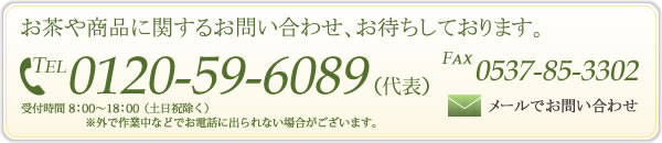 お茶や商品に関するお問い合わせ、お待ちしております。 TEL 0120-59-6089 （代表） FAX 0537-85-3302 受付時間 8：00～18：00 （土日祝除く） ※外で作業中などでお電話に出られない場合がございます。 メールでお問い合わせ