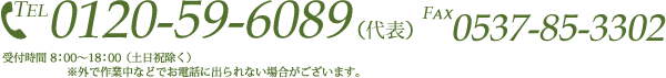 TEL 0120-59-6089 （代表） FAX 0537-85-3302 受付時間 8：00～18：00 （土日祝除く） ※外で作業中などでお電話に出られない場合がございます。